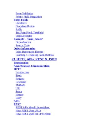 Form Validation
Form / Field Integration
Form Fields
Checkbox
DropdownButton
Radio
TextFormField, TextField
InputDecorator
Example – ‘form_details’
Dependencies
Source Code
Other Information
Input Decoration Themes
Enabling / Disabling Form Buttons
23. HTTP, APIs, REST & JSON
Introduction
Asynchronous Communication
HTTP
Introduction
Tools
Request
Response
Methods
URI
Status
Header
Body
APIs
REST
REST APIs should be stateless.
How REST Uses URLs
How REST Uses HTTP Method
 