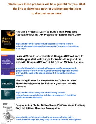 We believe these products will be a great fit for you. Click
the link to download now, or visit textbookfull.com
to discover even more!
Angular 5 Projects: Learn to Build Single Page Web
Applications Using 70+ Projects 1st Edition Mark Clow
https://textbookfull.com/product/angular-5-projects-learn-to-
build-single-page-web-applications-using-70-projects-1st-edition-
mark-clow/
Learn ARCore Fundamentals of Google ARCore Learn to
build augmented reality apps for Android Unity and the
web with Google ARCore 1 0 1st Edition Micheal Lanham
https://textbookfull.com/product/learn-arcore-fundamentals-of-
google-arcore-learn-to-build-augmented-reality-apps-for-android-
unity-and-the-web-with-google-arcore-1-0-1st-edition-micheal-
lanham/
Mastering Flutter A Comprehensive Guide to Learn
Flutter Development 1st Edition Cybellium Ltd Kris
Hermans
https://textbookfull.com/product/mastering-flutter-a-
comprehensive-guide-to-learn-flutter-development-1st-edition-
cybellium-ltd-kris-hermans/
Programming Flutter Native Cross Platform Apps the Easy
Way 1st Edition Carmine Zaccagnino
https://textbookfull.com/product/programming-flutter-native-
cross-platform-apps-the-easy-way-1st-edition-carmine-zaccagnino/
 