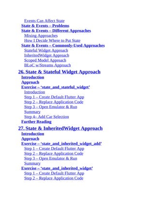 Events Can Affect State
State & Events – Problems
State & Events – Different Approaches
Mixing Approaches
How I Decide Where to Put State
State & Events – Commonly-Used Approaches
Stateful Widget Approach
InheritedWidget Approach
Scoped Model Approach
BLoC w/Streams Approach
26. State & Stateful Widget Approach
Introduction
Approach
Exercise – ‘state_and_stateful_widget’
Introduction
Step 1 – Create Default Flutter App
Step 2 – Replace Application Code
Step 3 – Open Emulator & Run
Summary
Step 4– Add Car Selection
Further Reading
27. State & InheritedWidget Approach
Introduction
Approach
Exercise – ‘state_and_inherited_widget_add’
Step 1 – Create Default Flutter App
Step 2 – Replace Application Code
Step 3 – Open Emulator & Run
Summary
Exercise – ‘state_and_inherited_widget’
Step 1 – Create Default Flutter App
Step 2 – Replace Application Code
 