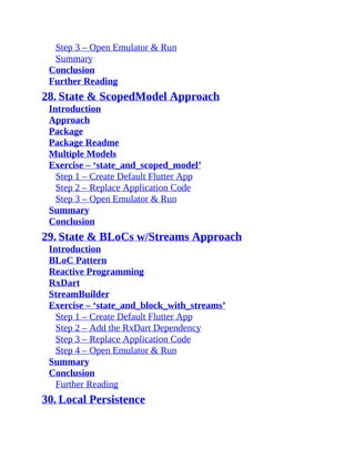 Step 3 – Open Emulator & Run
Summary
Conclusion
Further Reading
28. State & ScopedModel Approach
Introduction
Approach
Package
Package Readme
Multiple Models
Exercise – ‘state_and_scoped_model’
Step 1 – Create Default Flutter App
Step 2 – Replace Application Code
Step 3 – Open Emulator & Run
Summary
Conclusion
29. State & BLoCs w/Streams Approach
Introduction
BLoC Pattern
Reactive Programming
RxDart
StreamBuilder
Exercise – ‘state_and_block_with_streams’
Step 1 – Create Default Flutter App
Step 2 – Add the RxDart Dependency
Step 3 – Replace Application Code
Step 4 – Open Emulator & Run
Summary
Conclusion
Further Reading
30. Local Persistence
 