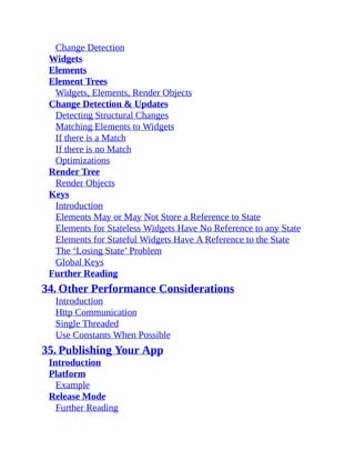 Change Detection
Widgets
Elements
Element Trees
Widgets, Elements, Render Objects
Change Detection & Updates
Detecting Structural Changes
Matching Elements to Widgets
If there is a Match
If there is no Match
Optimizations
Render Tree
Render Objects
Keys
Introduction
Elements May or May Not Store a Reference to State
Elements for Stateless Widgets Have No Reference to any State
Elements for Stateful Widgets Have A Reference to the State
The ‘Losing State’ Problem
Global Keys
Further Reading
34. Other Performance Considerations
Introduction
Http Communication
Single Threaded
Use Constants When Possible
35. Publishing Your App
Introduction
Platform
Example
Release Mode
Further Reading
 