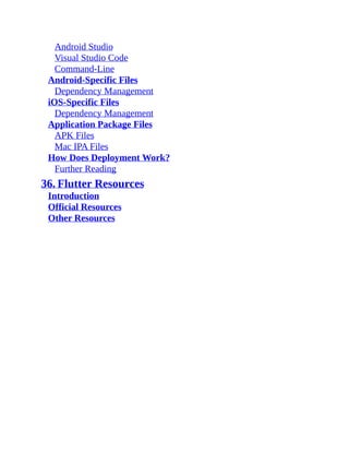 Android Studio
Visual Studio Code
Command-Line
Android-Specific Files
Dependency Management
iOS-Specific Files
Dependency Management
Application Package Files
APK Files
Mac IPA Files
How Does Deployment Work?
Further Reading
36. Flutter Resources
Introduction
Official Resources
Other Resources
 