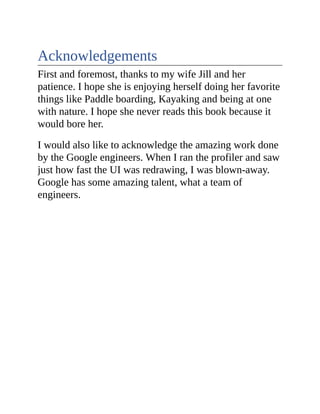 Acknowledgements
First and foremost, thanks to my wife Jill and her
patience. I hope she is enjoying herself doing her favorite
things like Paddle boarding, Kayaking and being at one
with nature. I hope she never reads this book because it
would bore her.
I would also like to acknowledge the amazing work done
by the Google engineers. When I ran the profiler and saw
just how fast the UI was redrawing, I was blown-away.
Google has some amazing talent, what a team of
engineers.
 