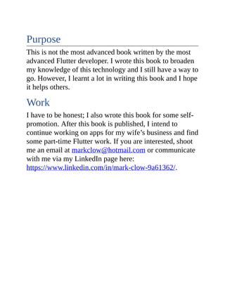 Purpose
This is not the most advanced book written by the most
advanced Flutter developer. I wrote this book to broaden
my knowledge of this technology and I still have a way to
go. However, I learnt a lot in writing this book and I hope
it helps others.
Work
I have to be honest; I also wrote this book for some self-
promotion. After this book is published, I intend to
continue working on apps for my wife’s business and find
some part-time Flutter work. If you are interested, shoot
me an email at markclow@hotmail.com or communicate
with me via my LinkedIn page here:
https://www.linkedin.com/in/mark-clow-9a61362/.
 