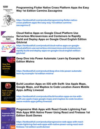Programming Flutter Native Cross Platform Apps the Easy
Way 1st Edition Carmine Zaccagnino
https://textbookfull.com/product/programming-flutter-native-
cross-platform-apps-the-easy-way-1st-edition-carmine-
zaccagnino-2/
Cloud Native Apps on Google Cloud Platform Use
Serverless Microservices and Containers to Rapidly
Build and Deploy Apps on Google Cloud English Edition
Gilchrist
https://textbookfull.com/product/cloud-native-apps-on-google-
cloud-platform-use-serverless-microservices-and-containers-to-
rapidly-build-and-deploy-apps-on-google-cloud-english-edition-
gilchrist/
Deep Dive into Power Automate: Learn by Example 1st
Edition Mishra
https://textbookfull.com/product/deep-dive-into-power-automate-
learn-by-example-1st-edition-mishra/
Build Location Apps on iOS with Swift: Use Apple Maps,
Google Maps, and Mapbox to Code Location Aware Mobile
Apps Jeffrey Linwood
https://textbookfull.com/product/build-location-apps-on-ios-with-
swift-use-apple-maps-google-maps-and-mapbox-to-code-location-
aware-mobile-apps-jeffrey-linwood/
Progressive Web Apps with React Create Lightning Fast
Web Apps With Native Power Using React and Firebase 1st
Edition Scott Domes
https://textbookfull.com/product/progressive-web-apps-with-react-
create-lightning-fast-web-apps-with-native-power-using-react-and-
firebase-1st-edition-scott-domes/
 