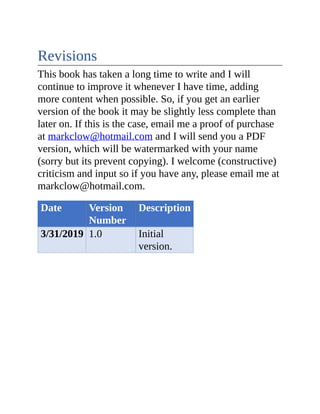 Revisions
This book has taken a long time to write and I will
continue to improve it whenever I have time, adding
more content when possible. So, if you get an earlier
version of the book it may be slightly less complete than
later on. If this is the case, email me a proof of purchase
at markclow@hotmail.com and I will send you a PDF
version, which will be watermarked with your name
(sorry but its prevent copying). I welcome (constructive)
criticism and input so if you have any, please email me at
markclow@hotmail.com.
Date Version
Number
Description
3/31/2019 1.0 Initial
version.
 