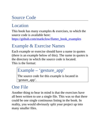 Source Code
Location
This book has many examples & exercises, to which the
source code is available here:
https://github.com/markclow/flutter_book_examples
Example & Exercise Names
Each example or exercise should have a name in quotes
(there is an example below of this). The name in quotes is
the directory in which the source code is located.
This is the format:
Example – ‘gesture_app’
The source code for this example is located in
‘gesture_app’.
One File
Another thing to bear in mind is that the exercises have
all been written to use a single file. This was so that there
could be one single continuous listing in the book. In
reality, you would obviously split your project up into
many smaller files.
 