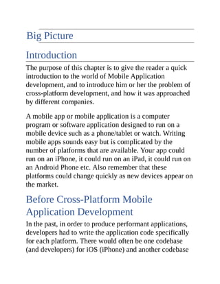 The Big Picture
Introduction
The purpose of this chapter is to give the reader a quick
introduction to the world of Mobile Application
development, and to introduce him or her the problem of
cross-platform development, and how it was approached
by different companies.
A mobile app or mobile application is a computer
program or software application designed to run on a
mobile device such as a phone/tablet or watch. Writing
mobile apps sounds easy but is complicated by the
number of platforms that are available. Your app could
run on an iPhone, it could run on an iPad, it could run on
an Android Phone etc. Also remember that these
platforms could change quickly as new devices appear on
the market.
Before Cross-Platform Mobile
Application Development
In the past, in order to produce performant applications,
developers had to write the application code specifically
for each platform. There would often be one codebase
(and developers) for iOS (iPhone) and another codebase
 