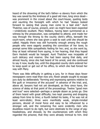 heard of the drowning of the lad's father—a slavery from which the
boy was saved by the kindness of a good old man, long since dead—
was prominent in the crowd about the court-house, quoting texts
and vaunting the foresight with which he had "always looked
forward to seeing that young man come to a bad end." Aunt
Thatcher, was of course, present, and—as might have been expected
—vindictively exultant. Mary Wallace, having been summoned as a
witness by the prosecution, was compelled to attend, and made her
way through the throng to the county clerk's office, beneath the
court-room, where she was given a seat to wait until she should be
called. Happily there was still humanity enough among the rough
people who were eagerly awaiting the conviction of her lover, to
prompt some little sympathetic feeling for her; and, as she went by,
they at least refrained from saying, in her hearing, that they hoped
Dorn Hackett would be hanged. Aunt Thatcher was incapable of
such delicacy and reserve. She had been saying that daily, and
almost hourly, since she had heard of his arrest, and she continued
to say it now, loudly too, until the disgusted county clerk ordered her
to keep quiet or get out of his office, to which she had forced her
way with Mary.
There was little difficulty in getting a jury, for in those days fewer
newspapers were read than now are; fewer people sought to escape
jury duty by deliberately "forming and expressing opinions relative to
the guilt or innocence of the accused" in advance of the trial; and,
above all, lawyers had not yet developed, as they since have, the
science of delay at that point of the proceedings. Twelve "good men
and true" were selected—perhaps a sample dozen as juries go. One
of them heard with great difficulty; two kept yawning and dropping
asleep from time to time; a fourth belied his looks, if he was not at
least semi-idiotic; three were manifestly weak, simple-minded
persons, devoid of moral force and easy to be influenced by a
stronger will, and the remaining five were evidently men who
doubtless meant to do right, but were obstinate to the verge of pig-
headedness, and showed, by the countenances with which they
regarded the prisoner, that they were already inimical to him. And
 