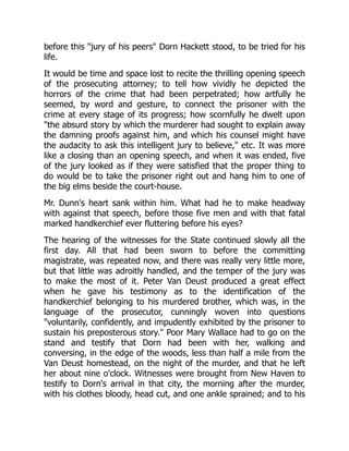 before this "jury of his peers" Dorn Hackett stood, to be tried for his
life.
It would be time and space lost to recite the thrilling opening speech
of the prosecuting attorney; to tell how vividly he depicted the
horrors of the crime that had been perpetrated; how artfully he
seemed, by word and gesture, to connect the prisoner with the
crime at every stage of its progress; how scornfully he dwelt upon
"the absurd story by which the murderer had sought to explain away
the damning proofs against him, and which his counsel might have
the audacity to ask this intelligent jury to believe," etc. It was more
like a closing than an opening speech, and when it was ended, five
of the jury looked as if they were satisfied that the proper thing to
do would be to take the prisoner right out and hang him to one of
the big elms beside the court-house.
Mr. Dunn's heart sank within him. What had he to make headway
with against that speech, before those five men and with that fatal
marked handkerchief ever fluttering before his eyes?
The hearing of the witnesses for the State continued slowly all the
first day. All that had been sworn to before the committing
magistrate, was repeated now, and there was really very little more,
but that little was adroitly handled, and the temper of the jury was
to make the most of it. Peter Van Deust produced a great effect
when he gave his testimony as to the identification of the
handkerchief belonging to his murdered brother, which was, in the
language of the prosecutor, cunningly woven into questions
"voluntarily, confidently, and impudently exhibited by the prisoner to
sustain his preposterous story." Poor Mary Wallace had to go on the
stand and testify that Dorn had been with her, walking and
conversing, in the edge of the woods, less than half a mile from the
Van Deust homestead, on the night of the murder, and that he left
her about nine o'clock. Witnesses were brought from New Haven to
testify to Dorn's arrival in that city, the morning after the murder,
with his clothes bloody, head cut, and one ankle sprained; and to his
 