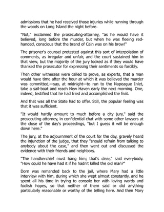 admissions that he had received those injuries while running through
the woods on Long Island the night before.
"Not," exclaimed the prosecuting-attorney, "as he would have it
believed, long before the murder, but when he was fleeing red-
handed, conscious that the brand of Cain was on his brow!"
The prisoner's counsel protested against this sort of interpolation of
comments, as irregular and unfair, and the court sustained him in
that view, but the majority of the jury looked as if they would have
thanked the prosecutor for expressing their sentiments so forcibly.
Then other witnesses were called to prove, as experts, that a man
would have time after the hour at which it was believed the murder
was committed,—say, at midnight—to run to the Napeague Inlet,
take a sail-boat and reach New Haven early the next morning. One,
indeed, testified that he had tried and accomplished the feat.
And that was all the State had to offer. Still, the popular feeling was
that it was sufficient.
"It would hardly amount to much before a city jury," said the
prosecuting-attorney, in confidential chat with some other lawyers at
the close of the day's proceedings, "but I guess it will be enough
down here."
The jury, at the adjournment of the court for the day, gravely heard
the injunction of the judge, that they "should refrain from talking to
anybody about the case," and then went out and discussed the
evidence with their friends and neighbors.
"The handkerchief must hang him; that's clear," said everybody.
"How could he have had it if he hadn't killed the old man?"
Dorn was remanded back to the jail, where Mary had a little
interview with him, during which she wept almost constantly, and he
spent all his time in trying to console her with loving words and
foolish hopes, so that neither of them said or did anything
particularly reasonable or worthy of the telling here. And then Mary
 