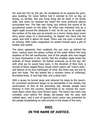 His road led him by the jail. He shuddered as he passed the grim,
gray building, for never before had it seemed to him so big, so
strong, so terrible. Not one living thing did he meet in his lonely
walk, and when he reached the wharf the most profound silence
surrounded him. The tide was rising, but without the sound of its
accustomed swash on the piles. Its influx was indicated only by a
slight ripple around the obstacles it met. As far out as he could see
the surface of the bay was as smooth as a mirror. Going down some
slimy green steps to a boat-landing, he dipped one hand into the
water, and held it above his head. There was not even a breath of
air moving. With sullen resignation he seated himself upon a pile of
lumber and waited.
The dawn appeared, then suddenly the sun rose up behind the
town, casting upon the glassy surface of the water before him long
shadows of the tall warehouses, and of the people who now began
to busy themselves in the vicinity. Not the smallest ripple broke the
outlines of those shadows. He looked anxiously up at the sky. Ah!
with what joy he would have seen, in the direction of New York, a
myriad of those ragged fleecy clouds which sailors call "mare's tails,"
and believe to be sure harbingers of wind. But there was not one to
give him hope. The sky looked like a monster dome of unflecked,
burnished brass. It was high tide, and a dead calm.
With a groan he turned away and retraced his steps to the tavern.
An unwonted excitement began to be perceptible in the streets, the
continuation of that of the preceding day. Already people were
flocking in from the country, determined to be nearest the court-
room doors when they were thrown open. The tavern bar-room was
crowded, even before the sleepy bar-keeper had his eyes well
rubbed open, and a sort of general picnic scene was presented by
the people breakfasting on cold lunches in the shade of the elms.
XXII.
IN THE NAME OF JUSTICE.
 