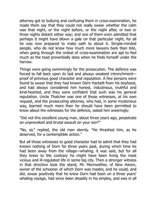 attorney got to bullying and confusing them in cross-examination, he
made them say that they could not really swear whether the calm
was that night, or the night before, or the night after, or two or
three nights distant either way; and one of them even admitted that
perhaps it might have blown a gale on that particular night, for all
he was now prepared to make oath to about it. Simple-minded
people, who do not know how much more lawyers bark than bite,
when going through the ordeal of cross-examination are apt to feel
much as the toad proverbially does when he finds himself under the
harrow.
Things were going swimmingly for the prosecution. The defence was
forced to fall back upon its last and always weakest intrenchment—
proof of previous good character and reputation. A few persons were
found to swear that they had known Dorn Hackett from his boyhood,
and had always considered him honest, industrious, truthful and
kind-hearted, and they were confident that such was his general
reputation. Uncle Thatcher was one of those witnesses, at his own
request, and the prosecuting attorney, who had, in some mysterious
way, learned much more than he should have been permitted to
know about the witnesses for the defence, asked him sneeringly:
"Did not this excellent young man, about three years ago, perpetrate
an unprovoked and brutal assault on your son?"
"No, sir," replied, the old man sternly. "He thrashed him, as he
deserved, for a contemptible action."
But all those witnesses to good character had to admit that they had
known nothing of Dorn for three years past, during which time he
had been away from the village—whaling, it was said, but for all
they knew to the contrary he might have been living the most
vicious and ill-regulated life in some big city. Then a stronger witness
in that direction took the stand, Mr. Merriwether, of New Haven,
owner of the schooner of which Dorn was master, and he could, and
did, swear positively that he knew Dorn had been on a three years'
whaling voyage, had since been steadily in his employ, and was in all
 