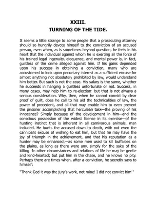 XXIII.
TURNING OF THE TIDE.
It seems a little strange to some people that a prosecuting attorney
should so hungrily devote himself to the conviction of an accused
person, even when, as is sometimes beyond question, he feels in his
heart that the individual against whom he is exerting all the force of
his trained legal ingenuity, eloquence, and mental power is, in fact,
guiltless of the crime alleged against him. If his gains depended
upon his success in obtaining a conviction, many who are
accustomed to look upon pecuniary interest as a sufficient excuse for
almost anything not absolutely prohibited by law, would understand
him better. But such is not the case. His salary is the same, whether
he succeeds in hanging a guiltless unfortunate or not. Success, in
many cases, may help him to re-election: but that is not always a
serious consideration. Why, then, when he cannot convict by clear
proof of guilt, does he call to his aid the technicalities of law, the
power of precedent, and all that may enable him to even prevent
the prisoner accomplishing that herculean task—the proving of his
innocence? Simply because of the development in him—and the
conscious possession of the widest license in its exercise—of the
hunting instinct that is inherent in all carnivorous animals, man
included. He hunts the accused down to death, with not even the
cannibal's excuse of wishing to eat him, but that he may have the
joy of triumph in the achievement, and that his reputation as a
hunter may be enhanced,—as some men used to kill buffaloes on
the plains, as long as there were any, simply for the sake of the
killing. In other circumstances and relations of life he may be gentle
and kind-hearted; but put him in the chase, and he knows no pity.
Perhaps there are times when, after a conviction, he secretly says to
himself:
"Thank God it was the jury's work, not mine! I did not convict him!"
 