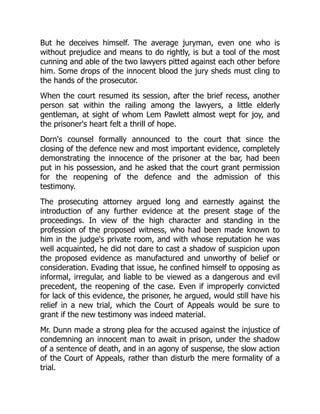 But he deceives himself. The average juryman, even one who is
without prejudice and means to do rightly, is but a tool of the most
cunning and able of the two lawyers pitted against each other before
him. Some drops of the innocent blood the jury sheds must cling to
the hands of the prosecutor.
When the court resumed its session, after the brief recess, another
person sat within the railing among the lawyers, a little elderly
gentleman, at sight of whom Lem Pawlett almost wept for joy, and
the prisoner's heart felt a thrill of hope.
Dorn's counsel formally announced to the court that since the
closing of the defence new and most important evidence, completely
demonstrating the innocence of the prisoner at the bar, had been
put in his possession, and he asked that the court grant permission
for the reopening of the defence and the admission of this
testimony.
The prosecuting attorney argued long and earnestly against the
introduction of any further evidence at the present stage of the
proceedings. In view of the high character and standing in the
profession of the proposed witness, who had been made known to
him in the judge's private room, and with whose reputation he was
well acquainted, he did not dare to cast a shadow of suspicion upon
the proposed evidence as manufactured and unworthy of belief or
consideration. Evading that issue, he confined himself to opposing as
informal, irregular, and liable to be viewed as a dangerous and evil
precedent, the reopening of the case. Even if improperly convicted
for lack of this evidence, the prisoner, he argued, would still have his
relief in a new trial, which the Court of Appeals would be sure to
grant if the new testimony was indeed material.
Mr. Dunn made a strong plea for the accused against the injustice of
condemning an innocent man to await in prison, under the shadow
of a sentence of death, and in an agony of suspense, the slow action
of the Court of Appeals, rather than disturb the mere formality of a
trial.
 