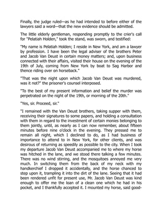 Finally, the judge ruled—as he had intended to before either of the
lawyers said a word—that the new evidence should be admitted.
The little elderly gentleman, responding promptly to the crier's call
for "Pelatiah Holden," took the stand, was sworn, and testified:
"My name is Pelatiah Holden; I reside in New York, and am a lawyer
by profession. I have been the legal adviser of the brothers Peter
and Jacob Van Deust in certain money matters; and, upon business
connected with their affairs, visited their house on the evening of the
19th of July, coming from New York by boat to Sag Harbor and
thence riding over on horseback."
"That was the night upon which Jacob Van Deust was murdered,
was it not?" the prisoner's counsel interposed.
"To the best of my present information and belief the murder was
perpetrated on the night of the 19th, or morning of the 20th."
"Yes, sir. Proceed, sir."
"I remained with the Van Deust brothers, taking supper with them,
receiving their signatures to some papers, and holding a consultation
with them in regard to the investment of certain monies belonging to
them jointly, until, as nearly as I can now remember, about fifteen
minutes before nine o'clock in the evening. They pressed me to
remain all night, which I declined to do, as I had business of
importance to attend to in New York, for other clients, and was
desirous of returning as speedily as possible to the city. When I took
my departure Jacob Van Deust accompanied me to where my horse
was hitched in the lane, and we stood there talking a few minutes.
There was no wind stirring, and the mosquitoes annoyed me very
much. In switching them from the back of my neck with my
handkerchief I dropped it accidentally, and the horse chanced to
step upon it, trampling it into the dirt of the lane. Seeing that it had
been rendered unfit for present use, Mr. Jacob Van Deust was kind
enough to offer me the loan of a clean one which he had in his
pocket, and I thankfully accepted it. I mounted my horse, said good-
 