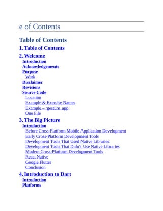 Table of Contents
Table of Contents
1. Table of Contents
2. Welcome
Introduction
Acknowledgements
Purpose
Work
Disclaimer
Revisions
Source Code
Location
Example & Exercise Names
Example – ‘gesture_app’
One File
3. The Big Picture
Introduction
Before Cross-Platform Mobile Application Development
Early Cross-Platform Development Tools
Development Tools That Used Native Libraries
Development Tools That Didn’t Use Native Libraries
Modern Cross-Platform Development Tools
React Native
Google Flutter
Conclusion
4. Introduction to Dart
Introduction
Platforms
 