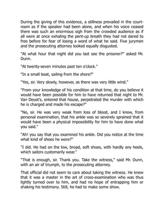 During the giving of this evidence, a stillness prevailed in the court-
room as if the speaker had been alone, and when his voice ceased
there was such an enormous sigh from the crowded audience as if
all were at once exhaling the pent-up breath they had not dared to
free before for fear of losing a word of what he said. Five jurymen
and the prosecuting attorney looked equally disgusted.
"At what hour that night did you last see the prisoner?" asked Mr.
Dunn.
"At twenty-seven minutes past ten o'clock."
"In a small boat, sailing from the shore?"
"Yes, sir. Very slowly, however, as there was very little wind."
"From your knowledge of his condition at that time, do you believe it
would have been possible for him to have returned that night to Mr.
Van Deust's, entered that house, perpetrated the murder with which
he is charged and made his escape?"
"No, sir. He was very weak from loss of blood, and I know, from
personal examination, that his ankle was so severely sprained that it
would have been a physical impossibility for him to have done what
you said."
"Ah! you say that you examined his ankle. Did you notice at the time
what kind of shoes he wore?"
"I did. He had on the low, broad, soft shoes, with hardly any heels,
which sailors customarily wear."
"That is enough, sir. Thank you. Take the witness," said Mr. Dunn,
with an air of triumph, to the prosecuting attorney.
That official did not seem to care about taking the witness. He knew
that it was a master in the art of cross-examination who was thus
lightly turned over to him, and had no hope of entrapping him or
shaking his testimony. Still, he had to make some show.
 