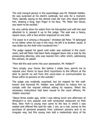 The only tranquil person in the assemblage was Mr. Pelatiah Holden.
He was surprised at his client's outbreak, but only for a moment.
Then, blandly saying to the almost mad old man who stood before
him, shaking a long, lean finger in his face, "Mr. Peter Van Deust,
you seem to be excited."
He very calmly drew his watch from his fob-pocket and with the seal
attached to it, passed it up to the judge. The seal was a heavy,
square onyx, with a foul anchor engraved on one side.
"I'd swear to it among a thousand," shrieked old Peter. "It belonged
to my father when he was in the navy. He left it to brother Jacob. It
was stolen by the thief who murdered him."
The judge rapped his gavel until order was restored in the court-
room, and old Peter had been fairly dragged down into a seat by the
prosecuting attorney, who was nearest him—after which, addressing
the witness, he asked:
"How did this seal come into your possession, Mr. Holden?"
"Very simply, your Honor. But before I relate how, permit me to
request your Honor to issue strict injunctions to the officers at the
door to permit no exit from this court-room or communication by
those within to persons on the outside."
The judge was evidently surprised, but his respect for the well-
known and honored Mr. Holden was sufficient to induce him to
comply with the request without asking its reasons. When the
necessary instructions had been issued to the court officers, Mr.
Holden resumed:
"About three weeks ago, while I was taking lunch one afternoon at
Windust's—a very popular and well conducted restaurant on Park
Row, New York—a young man came to the box in which I was
seated and offered this seal for sale. I am, as a rule, averse to the
purchase of personal property from unknown persons and in an
irregular way, but this young man told a melancholy story of his
 