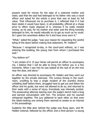 present need for money for the sake of a widowed mother and
sister, said that the seal had belonged to his father who was a naval
officer and asked for the article a price that was at least its full
value. That influenced me to purchase it. I reflected that if it had
been stolen it would have been, in all probability, offered at a cheap
price to effect ready disposal of it, whereas if he really needed
money, as he said, for his mother and sister and the thing honestly
belonged to him, he would naturally try to get as much as he could.
So I gave him seventeen dollars for it and have since worn it."
"What," asked the judge, "was your reason for requesting the careful
tyling of the doors before making that statement, Mr. Holden?"
"Because I recognized to-day, in the court-yard without, as I was
entering this building, the young man from whom I purchased this
seal."
"You believe so!"
"I am certain of it. If your Honor will permit an officer to accompany
me, I believe that I will be able to bring him before you in a few
moments. When I saw him he was seated at the root of an elm tree
near the door, and alone."
An officer was directed to accompany Mr. Holden and they went out
together by the private staircase. The curious throng in the court-
room, unwilling to lose a single incident of the eventful drama
unfolding itself before them, struggled hard to get out and follow the
officer and his guide, but were not allowed to do so, and returned to
their seats with a sense of injury. Everybody was intensely excited.
The prosecuting attorney leaning over the judge's bench held a long
and earnest conversation with him. The prisoner and his counsel
whispered together. The jury jabbered to each other so that even
the idiotic-looking one among them seemed to awake to an interest
in the proceedings.
Suddenly the little door behind the judge was flung open, and Mr.
Holden entered, followed by the officer and a third person—a young
 