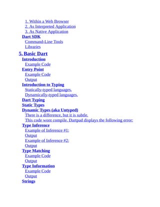 1. Within a Web Browser
2. As Interpreted Application
3. As Native Application
Dart SDK
Command-Line Tools
Libraries
5. Basic Dart
Introduction
Example Code
Entry Point
Example Code
Output
Introduction to Typing
Statically-typed languages.
Dynamically-typed languages.
Dart Typing
Static Types
Dynamic Types (aka Untyped)
There is a difference, but it is subtle.
This code wont compile. Dartpad displays the following error:
Type Inference
Example of Inference #1:
Output
Example of Inference #2:
Output
Type Matching
Example Code
Output
Type Information
Example Code
Output
Strings
 