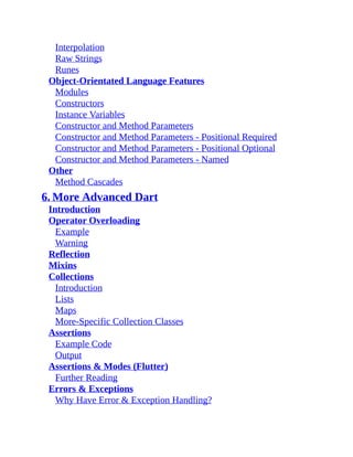 Interpolation
Raw Strings
Runes
Object-Orientated Language Features
Modules
Constructors
Instance Variables
Constructor and Method Parameters
Constructor and Method Parameters - Positional Required
Constructor and Method Parameters - Positional Optional
Constructor and Method Parameters - Named
Other
Method Cascades
6. More Advanced Dart
Introduction
Operator Overloading
Example
Warning
Reflection
Mixins
Collections
Introduction
Lists
Maps
More-Specific Collection Classes
Assertions
Example Code
Output
Assertions & Modes (Flutter)
Further Reading
Errors & Exceptions
Why Have Error & Exception Handling?
 