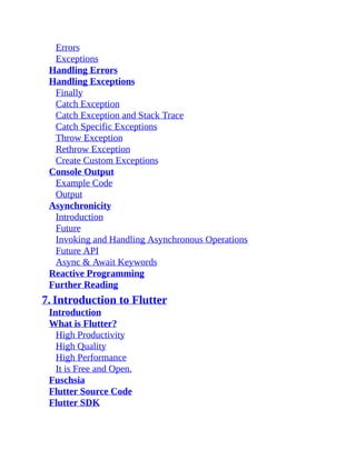 Errors
Exceptions
Handling Errors
Handling Exceptions
Finally
Catch Exception
Catch Exception and Stack Trace
Catch Specific Exceptions
Throw Exception
Rethrow Exception
Create Custom Exceptions
Console Output
Example Code
Output
Asynchronicity
Introduction
Future
Invoking and Handling Asynchronous Operations
Future API
Async & Await Keywords
Reactive Programming
Further Reading
7. Introduction to Flutter
Introduction
What is Flutter?
High Productivity
High Quality
High Performance
It is Free and Open.
Fuschsia
Flutter Source Code
Flutter SDK
 