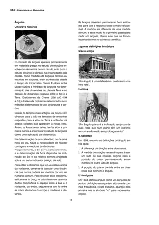 Ângulos
Um breve histórico
O conceito de ângulo aparece primeiramente
em materiais gregos no estudo de relações en-
volvendo elementos de um círculo junto com o
estudo de arcos e cordas. As propriedades das
cordas, como medidas de ângulos centrais ou
inscritas em círculos, eram conhecidas desde
o tempo de Hipócrates. Talvez Eudoxo tenha
usado razões e medidas de ângulos na deter-
minação das dimensões do planeta Terra e no
cálculo de distâncias relativas entre o Sol e a
Terra. Eratóstenes de Cirene (276 a.C.–194
a.C.) já tratava de problemas relacionados com
métodos sistemáticos de uso de ângulos e cor-
das.
Desde os tempos mais antigos, os povos vêm
olhando para o céu na tentativa de encontrar
respostas para a vida na Terra e entender os
corpos celestes que aparecem à nossa vista.
Assim, a Astronomia talvez tenha sido a pri-
meira ciência a incorporar o estudo de ângulos
como uma aplicação da Matemática.
Na determinação de um calendário ou de uma
hora do dia, havia a necessidade de realizar
contagens e medidas de distâncias.
Freqüentemente, o Sol servia como referência,
e a determinação da hora dependia da incli-
nação do Sol e da relativa sombra projetada
sobre um certo indicador (relógio de sol).
Para obter a distância que a Lua estava acima
do horizonte, dever-se-ia calcular uma distân-
cia que nunca poderia ser medida por um ser
humano comum. Para resolver esse problema,
esticava-se o braço e calculavam-se quantos
dedos comportava o espaço entre a Lua e o
horizonte, ou então, segurava-se um fio entre
as mãos afastadas do corpo e media-se a dis-
tância.
Os braços deveriam permanecer bem estica-
dos para que a resposta fosse a mais fiel pos-
sível. A medida era diferente de uma medida
comum, e esse modo foi o primeiro passo para
medir um ângulo, objeto este que se tornou
importantíssimo no contexto científico.
Algumas definições históricas
Grécia antiga
“Um ângulo é uma deflexão ou quebra em uma
linha reta”.
Euclides
“Um ângulo plano é a inclinação recíproca de
duas retas que num plano têm um extremo
comum e não estão em prolongamento”.
H. Schotten
Em 1893, resumiu as definições de ângulo em
três tipos:
1. A diferença de direção entre duas retas.
2. A medida de rotação necessária para trazer
um lado de sua posição original para a
posição do outro, permanecendo entre-
mentes no outro lado do ângulo.
3. A porção do plano contida entre as duas
retas que definem o ângulo.
P. Henrigone
Em 1634, definiu ângulo como um conjunto de
pontos, definição essa que tem sido usada com
mais freqüência. Neste trabalho, aparece pela
primeira vez o símbolo “<” para representar
ângulo.
14
UEA – Licenciatura em Matemática
 