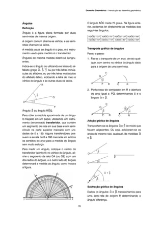 Ângulos
Definição
Ângulo é a figura plana formada por duas
semi-retas de mesma origem.
A origem comum chama-se vértice, e as semi-
retas chamam-se lados.
A medida usual ao ângulo é o grau, e o instru-
mento usado para medi-lo é o transferidor.
Ângulos de mesma medida dizem-se congru-
entes.
Indica-se o ângulo ou utilizando-se letras do al-
fabeto grego ^α, ^β, ^γ, ou por três letras minús-
culas do alfabeto, ou por três letras maiúsculas
do alfabeto latino, indicando a letra do meio o
vértice do ângulo e as outras duas os lados.
Ângulo ^β ou ângulo R^OQ.
Para obter a medida aproximada de um ângu-
lo traçado em um papel, utilizamos um instru-
mento denominado transferidor, que contém
um segmento de reta em sua base e um semi-
círculo na parte superior marcado com uni-
dades de 0 a 180. Alguns transferidores pos-
suem a escala de 0 a 180 marcada em ambos
os sentidos do arco para a medida do ângulo
sem muito esforço.
Para medir um ângulo, coloque o centro do
transferidor (ponto 0) no vértice do ângulo, ali-
nhe o segmento de reta OA (ou OE) com um
dos lados do ângulo, e o outro lado do ângulo
determinará a medida do ângulo, como mostra
a figura.
O ângulo AÔC mede 70 graus. Na figura ante-
rior, podemos ler diretamente as medidas dos
seguintes ângulos:
Transporte gráfico de ângulos
Passo a passo
1. Faz-se o transporte de um arco, de raio qual-
quer, com centro no vértice do ângulo dado
para a origem de uma semi-reta.
2. Ponta-seca do compasso em R e abertura
do arco igual a
⎯
PQ, determinamos S e o
ângulo ^α ≡ ^β.
Adição gráfica de ângulos
Transportam-se os ângulos ^α e ^β de modo que
fiquem adjacentes. Ou seja, adicionam-se os
arcos de mesmo raio, qualquer, de medidas ^α
e ^β.
Subtração gráfica de ângulos
Dados os ângulos ^α e ^β, transportamos para
uma semi-reta de origem P, determinando o
ângulo-diferença.
m(AÔB) = 27º m(AÔC)=70º m(AÔD)=120º m(AÔE)=180º
m(EÔB)=153º m(EÔC)=110º m(EÔD)=60º m(EÔA)=180º
15
Desenho Geométrico – Introdução ao desenho geométrico
 