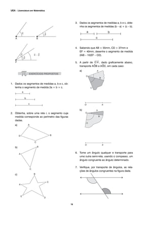 1. Dados os segmentos de medidas a, b e c, ob-
tenha o segmento de medida 2a + b + c.
2. Obtenha, sobre uma reta r, o segmento cuja
medida corresponde ao perímetro das figuras
dadas.
a)
b)
c)
3. Dados os segmentos de medidas a, b e c, obte-
nha os segmentos de medidas (b – a) + (c – b).
4. Sabendo que AB = 55mm, CD = 37mm e
EF = 40mm, desenhe o segmento de medida
2AB – 10(EF – CD).
5. A partir de , dado graficamente abaixo,
transporte A^OB e A^OC, em cada caso:
a)
b)
6. Tome um ângulo qualquer e transporte para
uma outra semi-reta, usando o compasso, um
ângulo congruente ao ângulo determinado.
7. Verifique, por transporte de ângulos, as rela-
ções de ângulos congruentes na figura dada.
16
UEA – Licenciatura em Matemática
 