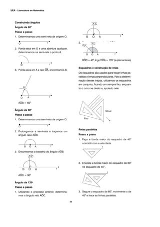 22
UEA – Licenciatura em Matemática
Construindo ângulos
Ângulo de 600
Passo a passo
1. Determinamos uma semi-reta de origem O.
2. Ponta-seca em O e uma abertura qualquer,
determinamos na semi-reta o ponto A.
3. Ponta-seca em A e raio
⎯
OA, encontramos B.
AÔB = 600
Ângulo de 900
Passo a passo
1. Determinamos uma semi-reta de origem O.
2. Prolongamos a semi-reta e traçamos um
ângulo raso AÔB.
3. Encontramos a bissetriz do ângulo AÔB.
AÔC = 900
Ângulo de 1350
Passo a passo
1. Utilizando o processo anterior, determina-
mos o ângulo reto AÔC.
2. Traçamos a bissetriz de BÔC.
BÔD = 450
, logo DÔA = 1350
(suplementares)
Esquadros e construção de retas
Os esquadros são usados para traçar linhas pa-
ralelas e linhas perpendiculares. Para a determi-
nação desses traços, utilizamos os esquadros
em conjunto, ficando um sempre fixo, enquan-
to o outro se desloca, apoiado nele.
Retas paralelas
Passo a passo
1. Faça a borda maior do esquadro de 450
coincidir com a reta dada.
2. Encoste a borda maior do esquadro de 600
no esquadro de 450
.
3. Segure o esquadro de 600
, movimente o de
450
e trace as linhas paralelas.
 