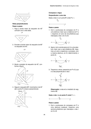 23
Desenho Geométrico – Construção de ângulos e retas
Retas perpendiculares
Passo a passo
1. Faça a borda maior do esquadro de 450
coincidir com a reta dada.
2. Encoste a borda maior do esquadro de 600
no esquadro de 450
.
3. Mude a posição do esquadro de 450
, con-
forme a figura.
4. Segure o esquadro 600
, movimente o de 450
até o ponto P e trace a perpendicular.
Compasso e régua
Perpendicular a uma reta
Dada a reta r e um ponto P, onde P ∉ r.
Passo a passo
1. Com a ponta-seca do compasso em P e
uma abertura maior que a distância de P a
r, traçamos um arco de circunferência que
intercepta a reta r em A e B.
2. Agora, com a ponta-seca em A e uma aber-
tura maior que a semi-distância AB, traça-
mos um arco e repetimos o processo, com
a mesma abertura, em B, determinando o
ponto Q.
3. Traçamos a reta s, passando por P e Q, que
é a reta perpendicular à reta r.
Observação: a reta s é a mediatriz do seg-
mento AB.
Dada a reta r e um ponto P, onde P ∈ r.
Passo a passo
1. Com a ponta-seca do compasso em P e
uma abertura qualquer, traçamos uma
semicircunferência que intercepta a reta r
em A e B.
 