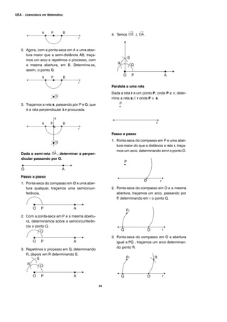 24
UEA – Licenciatura em Matemática
2. Agora, com a ponta-seca em A e uma aber-
tura maior que a semi-distância AB, traça-
mos um arco e repetimos o processo, com
a mesma abertura, em B. Determina-se,
assim, o ponto Q.
3. Traçamos a reta s, passando por P e Q, que
é a reta perpendicular à r procurada.
Dada a semi-reta , determinar a perpen-
dicular passando por O.
Passo a passo
1. Ponta-seca do compasso em O e uma aber-
tura qualquer, traçamos uma semicircun-
ferência.
2. Com a ponta-seca em P e a mesma abertu-
ra, determinamos sobre a semicircunferên-
cia o ponto Q.
3. Repetimos o processo em Q, determinando
R, depois em R determinando S.
4. Temos ⊥ .
Paralela a uma reta
Dada a reta r e um ponto P, onde P ∉ r, deter-
mina a reta s // r onde P ∈ s.
Passo a passo
1. Ponta-seca do compasso em P e uma aber-
tura maior do que a distância a reta r, traça-
mos um arco, determinando em r o ponto O.
2. Ponta-seca do compasso em O e a mesma
abertura, traçamos um arco, passando por
P, determinando em r o ponto Q.
3. Ponta-seca do compasso em O e abertura
igual a PQ , traçamos um arco determinan-
do ponto R.
O
 