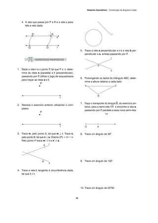 25
Desenho Geométrico – Construção de ângulos e retas
4. A reta que passa por P e R é a reta s para-
lela a reta dada.
1. Dada a reta r e o ponto P, tal que P ∉ r, deter-
mine as retas s (paralela) e t (perpendicular),
passando por P. Utilize o jogo de esquadrados
para traçar as retas s e t.
2. Resolva o exercício anterior utilizando o com-
passo.
3. Trace m, pelo ponto A, tal que m ⊥ r. Trace n,
pelo ponto B, tal que n ⊥ s. Chame {P} = m ∩ n.
Pelo ponto P trace m’ // r e n’ // s.
4. Trace a reta t, tangente à circunferência dada,
tal que t // r.
5. Trace a reta a perpendicular a r e a reta b per-
pendicular a s, ambas passando por P.
6. Prolongando os lados do triângulo ABC, deter-
mine a altura relativa a cada lado.
7. Faça o transporte do ângulo^B, do exercício an-
terior, para a semi-reta e encontre a reta s,
passando por P, paralela a essa nova semi-reta.
8. Trace um ângulo de 300
.
9. Trace um ângulo de 1500
.
10. Trace um ângulo de 220
30’.
 