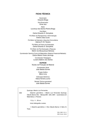 FICHA TÉCNICA
Governador
Eduardo Braga
Vice-Governador
Omar Aziz
Reitor
Lourenço dos Santos Pereira Braga
Vice-Reitor
Carlos Eduardo S. Gonçalves
Pró-Reitor de Planejamento e Administração
Antônio Dias Couto
Pró-Reitor de Extensão e Assuntos Comunitários
Ademar R. M. Teixeira
Pró-Reitor de Ensino de Graduação
Carlos Eduardo S. Gonçalves
Pró-Reitor de Pós-Graduação e Pesquisa
Walmir de Albuquerque Barbosa
Coordenador Geral do Curso de Matemática (Sistema Presencial Mediado)
Carlos Alberto Farias Jennings
Coordenador Pedagógico
Luciano Balbino dos Santos
NUPROM
Núcleo de Produção de Material
Coordenador Geral
João Batista Gomes
Projeto Gráfico
Mário Lima
Editoração Eletrônica
Helcio Ferreira Junior
Revisão Técnico-gramatical
João Batista Gomes
Queiroga, Alberto Luiz Fernandes.
Q3d Desenho geométrico. / Alberto Luiz Fernandes Queiroga,
Cláudio Barros Vitor. - Manaus/AM : UEA, 2007. - (Licenciatura em
Matemática. 2. Período)
113 p.: il. ; 29 cm.
Inclui bibliografia e anexo.
1. Desenho geométrico. I. Vitor, Cláudio Barros. II. Série. III.
Título.
CDU (1997): 514.11
CDD (19.ed.): 604.2
 
