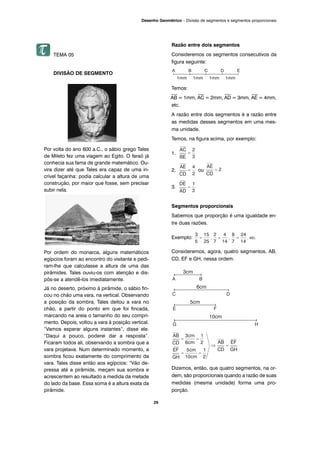 29
Desenho Geométrico – Divisão de segmentos e segmentos proporcionais
TEMA 05
DIVISÃO DE SEGMENTO
Por volta do ano 600 a.C., o sábio grego Tales
de Mileto fez uma viagem ao Egito. O faraó já
conhecia sua fama de grande matemático. Ou-
vira dizer até que Tales era capaz de uma in-
crível façanha: podia calcular a altura de uma
construção, por maior que fosse, sem precisar
subir nela.
Por ordem do monarca, alguns matemáticos
egípcios foram ao encontro do visitante e pedi-
ram-lhe que calculasse a altura de uma das
pirâmides. Tales ouviu-os com atenção e dis-
pôs-se a atendê-los imediatamente.
Já no deserto, próximo à pirâmide, o sábio fin-
cou no chão uma vara, na vertical. Observando
a posição da sombra, Tales deitou a vara no
chão, a partir do ponto em que foi fincada,
marcando na areia o tamanho do seu compri-
mento. Depois, voltou a vara à posição vertical.
“Vamos esperar alguns instantes”, disse ele.
“Daqui a pouco, poderei dar a resposta”.
Ficaram todos ali, observando a sombra que a
vara projetava. Num determinado momento, a
sombra ficou exatamente do comprimento da
vara. Tales disse então aos egípcios: “Vão de-
pressa até a pirâmide, meçam sua sombra e
acrescentem ao resultado a medida da metade
do lado da base. Essa soma é a altura exata da
pirâmide.
Razão entre dois segmentos
Consideremos os segmentos consecutivos da
figura seguinte:
Temos:
⎯
AB = 1mm,
⎯
AC = 2mm,
⎯
AD = 3mm,
⎯
AE = 4mm,
etc.
A razão entre dois segmentos é a razão entre
as medidas desses segmentos em uma mes-
ma unidade.
Temos, na figura acima, por exemplo:
1.
2. ou
3.
Segmentos proporcionais
Sabemos que proporção é uma igualdade en-
tre duas razões.
Exemplo:
Consideremos, agora, quatro segmentos, AB,
CD, EF e GH, nessa ordem.
Dizemos, então, que quatro segmentos, na or-
dem, são proporcionais quando a razão de suas
medidas (mesma unidade) forma uma pro-
porção.
 