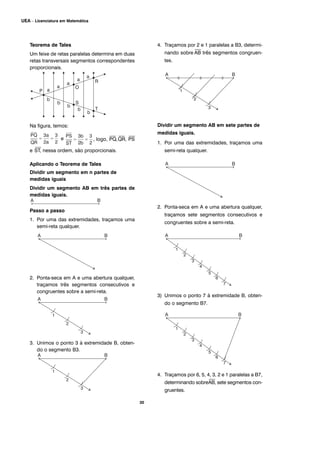 30
UEA – Licenciatura em Matemática
Teorema de Tales
Um feixe de retas paralelas determina em duas
retas transversais segmentos correspondentes
proporcionais.
Na figura, temos:
e , logo,
⎯
PQ,
⎯
QR,
⎯
PS
e
⎯
ST, nessa ordem, são proporcionais.
Aplicando o Teorema de Tales
Dividir um segmento em n partes de
medidas iguais
Dividir um segmento AB em três partes de
medidas iguais.
Passo a passo
1. Por uma das extremidades, traçamos uma
semi-reta qualquer.
2. Ponta-seca em A e uma abertura qualquer,
traçamos três segmentos consecutivos e
congruentes sobre a semi-reta.
3. Unimos o ponto 3 à extremidade B, obten-
do o segmento B3.
4. Traçamos por 2 e 1 paralelas a B3, determi-
nando sobre
⎯
AB três segmentos congruen-
tes.
Dividir um segmento AB em sete partes de
medidas iguais.
1. Por uma das extremidades, traçamos uma
semi-reta qualquer.
2. Ponta-seca em A e uma abertura qualquer,
traçamos sete segmentos consecutivos e
congruentes sobre a semi-reta.
3) Unimos o ponto 7 à extremidade B, obten-
do o segmento B7.
4. Traçamos por 6, 5, 4, 3, 2 e 1 paralelas a B7,
determinando sobre
⎯
AB, sete segmentos con-
gruentes.
 