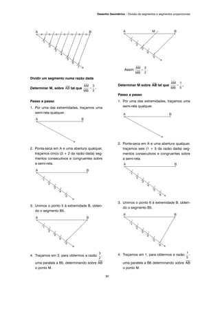 31
Desenho Geométrico – Divisão de segmentos e segmentos proporcionais
Dividir um segmento numa razão dada
Determinar M, sobre
⎯
AB tal que .
Passo a passo
1. Por uma das extremidades, traçamos uma
semi-reta qualquer.
2. Ponta-seca em A e uma abertura qualquer,
traçamos cinco (3 + 2 da razão dada) seg-
mentos consecutivos e congruentes sobre
a semi-reta.
3. Unimos o ponto 5 à extremidade B, obten-
do o segmento B5.
4. Traçamos em 3, para obtermos a razão ,
uma paralela a B5, determinando sobre
⎯
AB
o ponto M.
Assim .
Determinar M sobre
⎯
AB tal que .
Passo a passo
1. Por uma das extremidades, traçamos uma
semi-reta qualquer.
2. Ponta-seca em A e uma abertura qualquer,
traçamos seis (1 + 5 da razão dada) seg-
mentos consecutivos e congruentes sobre
a semi-reta.
3. Unimos o ponto 6 à extremidade B, obten-
do o segmento B5.
4. Traçamos em 1, para obtermos a razão ,
uma paralela a B6 determinando sobre
⎯
AB
o ponto M.
 