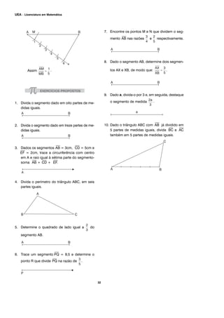 32
UEA – Licenciatura em Matemática
Assim .
1. Divida o segmento dado em oito partes de me-
didas iguais.
2. Divida o segmento dado em treze partes de me-
didas iguais.
3. Dados os segmentos
⎯
AB = 3cm,
⎯
CD = 5cm e
⎯
EF = 2cm, trace a circunferência com centro
em A e raio igual à sétima parte do segmento-
soma
⎯
AB +
⎯
CD +
⎯
EF.
4. Divida o perímetro do triângulo ABC, em seis
partes iguais.
5. Determine o quadrado de lado igual a do
segmento AB.
6. Trace um segmento
⎯
PQ = 8,5 e determine o
ponto R que divide
⎯
PQ na razão de .
7. Encontre os pontos M e N que dividem o seg-
mento
⎯
AB nas razões e respectivamente.
8. Dado o segmento AB, determine dois segmen-
tos AX e XB, de modo que: .
9. Dado a, divida-o por 3 e, em seguida, destaque
o segmento de medida .
10. Dado o triângulo ABC com
⎯
AB já dividido em
5 partes de medidas iguais, divida
⎯
BC e
⎯
AC
também em 5 partes de medidas iguais.
 