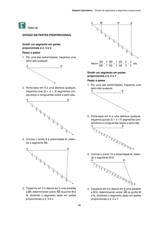 33
Desenho Geométrico – Divisão de segmentos e segmentos proporcionais
TEMA 06
DIVISÃO EM PARTES PROPORCIONAIS
Dividir um segmento em partes
proporcionais a 2, 4 e 3
Passo a passo
1. Por uma das extremidades, traçamos uma
semi-reta qualquer.
2. Ponta-seca em A e uma abertura qualquer,
traçamos nove (2 + 4 + 3) segmentos con-
secutivos e congruentes sobre a semi-reta.
3. Unimos o ponto 9 à extremidade B, obten-
do o segmento B9.
4. Traçamos em 2 e depois em 5 uma paralela
a B9, determinando sobre
⎯
AB os ponto M e
N, dividindo o segmento dado em partes
proporcionais a 2, 3 e 4.
Assim , etc.
Dividir um segmento em partes
proporcionais a 3, 5 e 7
Passo a passo
1. Por uma das extremidades, traçamos uma
semi-reta qualquer.
2. Ponta-seca em A e uma abertura qualquer,
traçamos quinze (3 + 5 +7) segmentos con-
secutivos e congruentes sobre a semi-reta.
3. Unimos o ponto 15 à extremidade B, obten-
do o segmento B15.
4. Traçamos em 3 e depois em 8 uma paralela
a B15, determinando sobre
⎯
AB os ponto M
e N, dividindo o segmento dado em partes
proporcionais a 3, 5 e 7.
M N
 