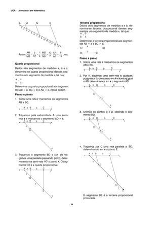34
UEA – Licenciatura em Matemática
Assim , etc.
Quarta proporcional
Dados três segmentos de medidas a, b e c,
denomina-se quarta proporcional desses seg-
mentos um segmento de medida x, tal que:
Determinar a quarta proporcional aos segmen-
tos AB = a, BC = b e AD = c, nessa ordem.
Passo a passo
1. Sobre uma reta r marcamos os segmentos
AB e BC.
2. Traçamos pela extremidade A uma semi-
reta s e marcamos o segmento AD = c.
3. Traçamos o segmento BD e por ele tra-
çamos uma paralela passando por C, deter-
minando na semi-reta o ponto X. O seg-
mento DX é a quarta proporcional.
Terceira proporcional
Dados dois segmentos de medidas a e b, de-
nomina-se terceira proporcional desses seg-
mentos um segmento de medida x, tal que:
Determinar a terceira proporcional aos segmen-
tos AB = a e BC = b.
Passo a passo
1. Sobre uma reta r marcamos os segmentos
AB e BC.
2. Por A, traçamos uma semi-reta s qualquer,
ponta-seca do compasso em A e abertura igual
a
⎯
AB, determinamos em s o segmento
⎯
AD.
3. Unimos os pontos B e D, obtendo o seg-
mento BD.
4. Traçamos por C uma reta paralela a
⎯
BD,
determinando em s o ponto E.
O segmento DE é a terceira proporcional
procurada.
 
