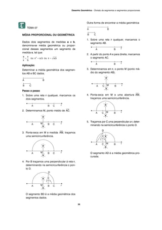 TEMA 07
MÉDIA PROPORCIONAL OU GEOMÉTRICA
Dados dois segmentos de medidas a e b,
denomina-se média geométrica ou propor-
cional desses segmentos um segmento de
medida x, tal que:
Aplicação:
Determinar a média geométrica dos segmen-
tos AB e BC dados.
Passo a passo
1. Sobre uma reta r qualquer, marcamos os
dois segmentos.
2. Determinamos M, ponto médio de
⎯
AC.
3. Ponta-seca em M e medida
⎯
AM, traçamos
uma semicircunferência.
4. Por B traçamos uma perpendicular à reta r,
determinando na semicircunferência o pon-
to D.
O segmento BD é a média geométrica dos
segmentos dados.
Outra forma de encontrar a média geométrica
1. Sobre uma reta r qualquer, marcamos o
segmento AB.
2. A partir do ponto A e para direita, marcamos
o segmento AC.
3. Determinamos em r, o ponto M (ponto mé-
dio do segmento AB).
4. Ponta-seca em M e uma abertura
⎯
AM,
traçamos uma semicircunferência.
5. Traçamos por C uma perpendicular a r, deter-
minando na semicircunferência o ponto D.
D
O segmento AD é a média geométrica pro-
curada.
35
Desenho Geométrico – Divisão de segmentos e segmentos proporcionais
 