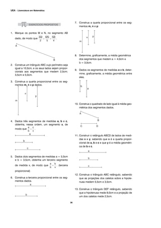 1. Marque os pontos M e N, no segmento AB
dado, de modo que .
2. Construa um triângulo ABC cujo perímetro seja
igual a 10,5cm, e os seus lados sejam propor-
cionais aos segmentos que medem 2,5cm;
3,5cm e 5,0cm.
3. Construa a quarta proporcional entre os seg-
mentos m, n e p dados.
4. Dados três segmentos de medidas a, b e c,
obtenha, nessa ordem, um segmento x, de
modo que .
5. Dados dois segmentos de medidas a = 5,0cm
e b = 3,5cm, obtenha um terceiro segmento
de medida x, de modo que . (terceira
proporcional)
6. Construa a terceira proporcional entre os seg-
mentos dados.
7. Construa a quarta proporcional entre os seg-
mentos m, n e p:
8. Determine, graficamente, a média geométrica
dos segmentos que medem a = 4,0cm e
b = 3,0cm.
9. Dados os segmentos de medidas a e b, deter-
mine, graficamente, a média geométrica entre
eles.
10. Construa o quadrado de lado igual à média geo-
métrica dos segmentos dados.
11. Construir o retângulo ABCD de lados de medi-
das x e y, sabendo que x é a quarta propor-
cional de a, b e c e que y é a média geométri-
ca de b e c.
12. Construa o triângulo ABC retângulo, sabendo
que as projeções dos catetos sobre a hipote-
nusa medem 5,5cm e 3,5cm.
13. Construa o triângulo DEF retângulo, sabendo
que a hipotenusa mede 8,0cm e a projeção de
um dos catetos mede 2,5cm.
36
UEA – Licenciatura em Matemática
 