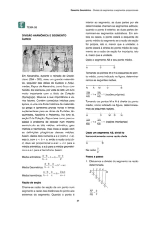TEMA 08
DIVISÃO HARMÔNICA E SEGMENTO
ÁUREO
Em Alexandria, durante o reinado de Diocle-
ciano (284 – 305), viveu um grande matemáti-
co, seguidor das idéias de Eudoxo e Arqui-
medes, Papus de Alexandria, como ficou con-
hecido. Ele escreveu, por volta de 320, um livro
muito importante com o título de Coleção
(Synagoge). Deve-se a sua importância a vá-
rios fatores. Contém conteúdos inéditos para
época, é uma rica fonte histórica da matemáti-
ca grega e apresenta provas novas e lemas
suplementares para as obras de Euclides, Ar-
quimedes, Apolônio e Ptolomeu. No livro III,
seção 2 da Coleção, Papus teve como preocu-
pação o problema de colocar num mesmo
semi-círculo as três médias: aritmética, geo-
métrica e harmônica, mas inicia a seção com
as definições pitagóricas dessas médias.
Assim, dados dois números a e c (com c < a),
seja b, com c < b < a, então a razão (a-b):(b-
c) deve ser proporcional a a:ac = c:c para a
média aritmética, a a:b para a média geométri-
ca e a a:c para a harmônica. Assim:
Média aritmética:
Média Geométrica:
Média harmônica:
Razão de seção
Chama-se razão de seção de um ponto num
segmento a razão das distâncias do ponto aos
extremos do segmento. Quando o ponto é
interior ao segmento, as duas partes por ele
determinadas chamam-se segmentos aditivos;
quando o ponto é exterior, as duas partes de-
nominam-se segmentos subtrativos. Em am-
bos os casos, o ponto estará à esquerda do
ponto médio do segmento se a razão de seção
for própria, isto é, menor que a unidade; o
ponto estará à direita do ponto médio do seg-
mento se a razão de seção for imprópria, isto
é, maior que a unidade.
Dado o segmento AB e seu ponto médio.
Tomando os pontos M e N à esquerda do pon-
to médio, como indicado na figura, determina-
remos as seguintes razões.
(razões próprias)
Tomando os pontos M e N à direita do ponto
médio, como indicado na figura, determinare-
mos as seguintes razões.
(razões impróprias)
Dado um segmento AB, dividi-lo
harmonicamente numa razão dada
Na razão .
Passo a passo
1. Efetuamos a divisão do segmento na razão
determinada.
37
Desenho Geométrico – Divisão de segmentos e segmentos proporcionais
 
