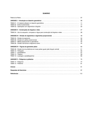 SUMÁRIO
Palavra do Reitor . . . . . . . . . . . . . . . . . . . . . . . . . . . . . . . . . . . . . . . . . . . . . . . . . . . . . . . . . . . . . . . . . . . . . . . . . . . . . . . 07
UNIDADE I – Introdução ao desenho geométrico . . . . . . . . . . . . . . . . . . . . . . . . . . . . . . . . . . . . . . . . . . . . . . . . . . . 09
TEMA 01 – O material utilizado no desenho geométrico . . . . . . . . . . . . . . . . . . . . . . . . . . . . . . . . . . . . . . . . . . . . . . . 11
TEMA 02 – Entes fundamentais . . . . . . . . . . . . . . . . . . . . . . . . . . . . . . . . . . . . . . . . . . . . . . . . . . . . . . . . . . . . . . . . . . . 17
TEMA 03 – Operações com segmentos e ângulos . . . . . . . . . . . . . . . . . . . . . . . . . . . . . . . . . . . . . . . . . . . . . . . . . . . . 22
UNIDADE II – Construções de ângulos e retas . . . . . . . . . . . . . . . . . . . . . . . . . . . . . . . . . . . . . . . . . . . . . . . . . . . . . 27
TEMA 04 – Uso do esquadro, compasso e régua para construção de ângulos e retas . . . . . . . . . . . . . . . . . . . . . . . 29
UNIDADE III – Divisão de segmentos e segmentos proporcionais . . . . . . . . . . . . . . . . . . . . . . . . . . . . . . . . . . . . 49
TEMA 05 – Divisão de segmento . . . . . . . . . . . . . . . . . . . . . . . . . . . . . . . . . . . . . . . . . . . . . . . . . . . . . . . . . . . . . . . . . . 34
TEMA 06 – Divisão em partes proporcionais . . . . . . . . . . . . . . . . . . . . . . . . . . . . . . . . . . . . . . . . . . . . . . . . . . . . . . . . . 38
TEMA 07 – Média proporcional ou geométrica . . . . . . . . . . . . . . . . . . . . . . . . . . . . . . . . . . . . . . . . . . . . . . . . . . . . . . . 42
TEMA 08 – Divisão harmônica e segmento áureo . . . . . . . . . . . . . . . . . . . . . . . . . . . . . . . . . . . . . . . . . . . . . . . . . . . . . 44
UNIDADE IV – Figuras da geometria plana . . . . . . . . . . . . . . . . . . . . . . . . . . . . . . . . . . . . . . . . . . . . . . . . . . . . . . . . 63
TEMA 09 – Divisão de circunferência em duas partes iguais (pelo ângulo central) . . . . . . . . . . . . . . . . . . . . . . . . . 51
TEMA 10 – Triângulos . . . . . . . . . . . . . . . . . . . . . . . . . . . . . . . . . . . . . . . . . . . . . . . . . . . . . . . . . . . . . . . . . . . . . . . . . . . 55
TEMA 11 – Quadriláteros . . . . . . . . . . . . . . . . . . . . . . . . . . . . . . . . . . . . . . . . . . . . . . . . . . . . . . . . . . . . . . . . . . . . . . . . 57
TEMA 12 – Trapézio . . . . . . . . . . . . . . . . . . . . . . . . . . . . . . . . . . . . . . . . . . . . . . . . . . . . . . . . . . . . . . . . . . . . . . . . . . . . 59
TEMA 13 – Lozangos e paralelogramos . . . . . . . . . . . . . . . . . . . . . . . . . . . . . . . . . . . . . . . . . . . . . . . . . . . . . . . . . . . . 60
UNIDADE V – Polígonos e poliedros . . . . . . . . . . . . . . . . . . . . . . . . . . . . . . . . . . . . . . . . . . . . . . . . . . . . . . . . . . . . . 75
TEMA 14 – Polígonos . . . . . . . . . . . . . . . . . . . . . . . . . . . . . . . . . . . . . . . . . . . . . . . . . . . . . . . . . . . . . . . . . . . . . . . . . . . 77
TEMA 15 – Poliedros . . . . . . . . . . . . . . . . . . . . . . . . . . . . . . . . . . . . . . . . . . . . . . . . . . . . . . . . . . . . . . . . . . . . . . . . . . . 81
Anexos . . . . . . . . . . . . . . . . . . . . . . . . . . . . . . . . . . . . . . . . . . . . . . . . . . . . . . . . . . . . . . . . . . . . . . . . . . . . . . . . . . . . . . 91
Respostas de Exercícios . . . . . . . . . . . . . . . . . . . . . . . . . . . . . . . . . . . . . . . . . . . . . . . . . . . . . . . . . . . . . . . . . . . . . . . . 97
Referências . . . . . . . . . . . . . . . . . . . . . . . . . . . . . . . . . . . . . . . . . . . . . . . . . . . . . . . . . . . . . . . . . . . . . . . . . . . . . . . . . . . 113
 