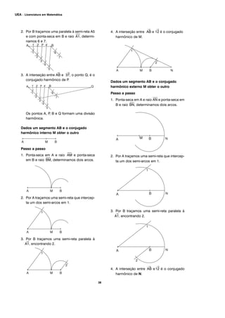2. Por B traçamos uma paralela à semi-reta A5
e com ponta-seca em B e raio
⎯
A1, determi-
namos 6 e 7.
3. A interseção entre
→
AB e
→
37, o ponto Q, é o
conjugado harmônico de P.
Os pontos A, P, B e Q formam uma divisão
harmônica.
Dados um segmento AB e o conjugado
harmônico interno M obter o outro
Passo a passo
1. Ponta-seca em A e raio
⎯
AM e ponta-seca
em B e raio
⎯
BM, determinamos dois arcos.
2. Por A traçamos uma semi-reta que intercep-
ta um dos semi-arcos em 1.
3. Por B traçamos uma semi-reta paralela à
→
A1, encontrando 2.
4. A interseção entre
→
AB e
→
12 é o conjugado
harmônico de M.
Dados um segmento AB e o conjugado
harmônico externo M obter o outro
Passo a passo
1. Ponta-seca em A e raio
⎯
AN e ponta-seca em
B e raio
⎯
BN, determinamos dois arcos.
2. Por A traçamos uma semi-reta que intercep-
ta um dos semi-arcos em 1.
3. Por B traçamos uma semi-reta paralela à
→
A1, encontrando 2.
4. A interseção entre
→
AB e
→
12 é o conjugado
harmônico de N.
38
UEA – Licenciatura em Matemática
 