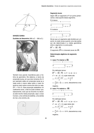 DIVISÃO ÁUREA
Euclides de Alexandria (365 a.C. – 300 a.C.)
Também teve grande importância para a his-
tória da geometria. Ele elaborou a teoria da
proporção áurea, em que dois números (X e Y,
por exemplo) estão em proporção áurea se a
razão entre o menor deles sobre o maior for
igual ao maior sobre a soma dos dois (ou seja,
X/Y = Y/X+Y). Esta proporção estabelece um
coeficiente áureo, onde se pode analisar que,
basicamente, tudo que se encontra na nature-
za está inscrito nessa proporção, seja o corpo
humano, uma colmeia de abelhas, uma estrela
do mar, uma concha, etc.
Segmento áureo
Sejam
⎯
AB um segmento e P um ponto perten-
cente a reta-suporte desse segmento.
P é interior
P é exterior
Diz-se que um segmento está dividido por um
ponto na razão áurea quando uma das partes
por ele determinada é a média geométrica
entre o segmento e a outra parte.
⎯
AP
2
=
⎯
AB .
⎯
PB
O segmento
⎯
AP é o chamado áureo de
⎯
AB.
Determinação algébrica do segmento
áureo.
1.o
caso: P é interior a
⎯⎯
AB.
Por definição temos:
⎯
AP
2
=
⎯
AB .
⎯
PB ⇒ x2
= a .(a – x) ⇒
x2
+ ax – a2
= 0, cujas raízes são:
, descartamos a raiz
negativa.
2.o
caso: P é exterior a
⎯⎯
AB.
Por definição temos:
⎯
AP
2
=
⎯
AB .
⎯
PB ⇒ x2
= a .(a + x) ⇒
x2
– ax – a2
= 0, cujas raízes são:
, descartamos a raiz
negativa.
39
Desenho Geométrico – Divisão de segmentos e segmentos proporcionais
 