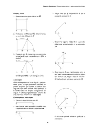 Passo a passo
1. Determinamos o ponto médio de
⎯
AB.
2. Ponta-seca em M e raio
⎯
MC, determinamos
na semi-reta AB o ponto E.
3. Passando por E, traçamos uma semi-reta
vertical a
→
AE, cuja interseção com
→
DC é o
ponto F.
O retângulo AEFD é um retângulo áureo.
Arco capaz
Dado um segmento AB e um ângulo k, pergun-
ta-se: qual é o lugar geométrico de todos os
pontos do plano que contém os vértices dos
ângulos cujos lados passam pelos pontos A e
B sendo todos os ângulos congruentes ao
ângulo k? Este lugar geométrico é um arco de
circunferência denominado arco capaz.
Construção do arco capaz
1. Traçar um segmento de reta AB.
2. Pelo ponto A, trace uma reta t formando com
o segmento AB um ângulo congruente a k.
3. Traçar uma reta p perpendicular à reta t
passando pelo ponto A.
4. Determinar o ponto médio M do segmento
AB e traçar a reta mediatriz m ao segmento
AB.
O
5. Obter o ponto O que é a interseção entre a
reta p e a mediatriz m. Ponta-seca no ponto
O e abertura OA, traçar o arco de circunfe-
rência localizado acima do segmento AB.
O arco que aparece acima no gráfico é o
arco capaz.
41
Desenho Geométrico – Divisão de segmentos e segmentos proporcionais
O
 