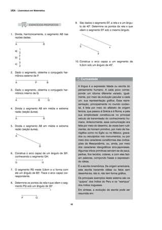 1. Divida, harmonicamente, o segmento AB nas
razões dadas.
a)
b)
c)
2. Dado o segmento, obtenha o conjugado har-
mônico externo de P.
3. Dado o segmento, obtenha o conjugado har-
mônico interno de Q.
4. Divida o segmento AB em média e extrema
razão (seção áurea).
5. Divida o segmento AB em média e extrema
razão (seção áurea).
6. Construa o arco capaz de um ângulo de 300,
conhecendo o segmento GH.
7. O segmento RS mede 3,8cm e α forma com
ele um ângulo de 600. Trace o arco capaz cor-
respondente.
8. Determine os pontos da reta r que vêem o seg-
mento PQ sob um ângulo de 350.
9. São dados o segmento EF, a reta x e um ângu-
lo de 400
. Determine os pontos da reta x que
vêem o segmento EF sob o mesmo ângulo.
10. Construa o arco capaz a um segmento de
5,0cm sob um ângulo de 450
.
A língua é a expressão falada ou escrita do
pensamento humano. A cada povo corres-
ponde um idioma diferente variado, igual-
mente, por meio da evolução peculiar a cada
um, sua representação gráfica. Essa repre-
sentação, principalmente no mundo ociden-
tal, é feita por meio do alfabeto de origem
fenícia, que passou à Grécia e à Roma, e pela
sua simplicidade constituiu-se no principal
veículo de transmissão do conhecimento hu-
mano. Anteriormente, essa comunicação era
feita por meio do desenho, às vezes bem rudi-
mentar, do homem primitivo, por meio de hie-
róglifos como no Egito ou no México, grava-
dos ou esculpidos nos monumentos, ou por
meio dos caracteres cuneiformes das civiliza-
ções da Mesopotâmia, ou, ainda, por meio
dos caracteres ideográficos sino-japoneses.
Algumas tribos primitivas serviam-se de paus,
pedras, fios tecidos, colares, e com eles fazi-
am palavras, compondo frases e expressan-
do idéias.
É a escrita mnemônica. De origem americana,
esta escrita transmite idéias ou fatos sem
desenhá-los, isto é, não tem forma gráfica.
Os principais exemplos deste sistema são os
“quipos” dos índios do Peru e os “wampus”
dos índios irogueses.
Em síntese, a evolução da escrita pode ser
resumida em:
42
UEA – Licenciatura em Matemática
 