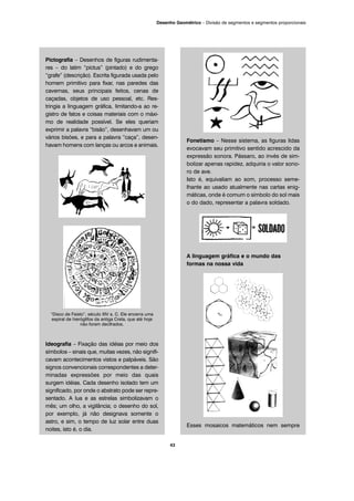 Pictografia – Desenhos de figuras rudimenta-
res – do latim “pictus” (pintado) e do grego
“grafe” (descrição). Escrita figurada usada pelo
homem primitivo para fixar, nas paredes das
cavernas, seus principais feitos, cenas de
caçadas, objetos de uso pessoal, etc. Res-
tringia a linguagem gráfica, limitando-a ao re-
gistro de fatos e coisas materiais com o máxi-
mo de realidade possível. Se eles queriam
exprimir a palavra “bisão”, desenhavam um ou
vários bisões, e para a palavra “caça”, desen-
havam homens com lanças ou arcos e animais.
“Disco de Faisto”, século XIV a. C. Ele encerra uma
espiral de hieróglifos da antiga Creta, que até hoje
não foram decifrados.
Ideografia – Fixação das idéias por meio dos
símbolos – sinais que, muitas vezes, não signifi-
cavam acontecimentos vistos e palpáveis. São
signos convencionais correspondentes a deter-
minadas expressões por meio das quais
surgem idéias. Cada desenho isolado tem um
significado, por onde o abstrato pode ser repre-
sentado. A lua e as estrelas simbolizavam o
mês; um olho, a vigilância; o desenho do sol,
por exemplo, já não designava somente o
astro, e sim, o tempo de luz solar entre duas
noites, isto é, o dia.
Fonetismo – Nesse sistema, as figuras lidas
evocavam seu primitivo sentido acrescido da
expressão sonora. Pássaro, ao invés de sim-
bolizar apenas rapidez, adquiria o valor sono-
ro de ave.
Isto é, equivaliam ao som, processo seme-
lhante ao usado atualmente nas cartas enig-
máticas, onde é comum o símbolo do sol mais
o do dado, representar a palavra soldado.
A linguagem gráfica e o mundo das
formas na nossa vida
Esses mosaicos matemáticos nem sempre
43
Desenho Geométrico – Divisão de segmentos e segmentos proporcionais
 